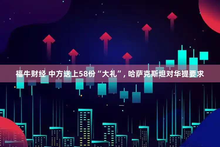 福牛财经 中方送上58份“大礼”, 哈萨克斯坦对华提要求