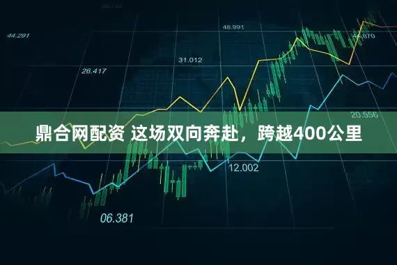 鼎合网配资 这场双向奔赴，跨越400公里
