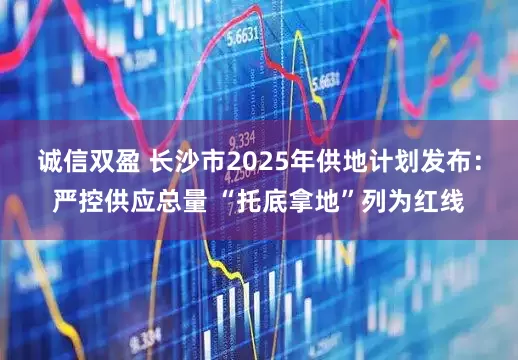 诚信双盈 长沙市2025年供地计划发布：严控供应总量 “托底拿地”列为红线