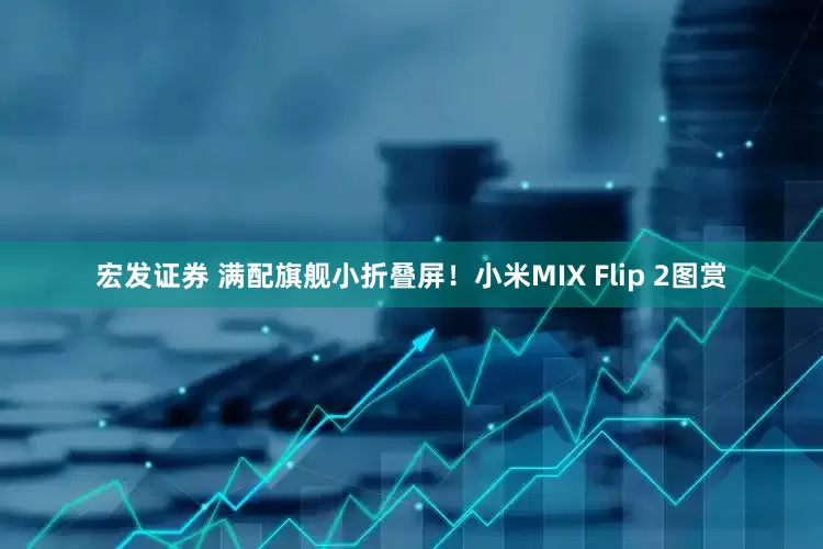 宏发证券 满配旗舰小折叠屏！小米MIX Flip 2图赏