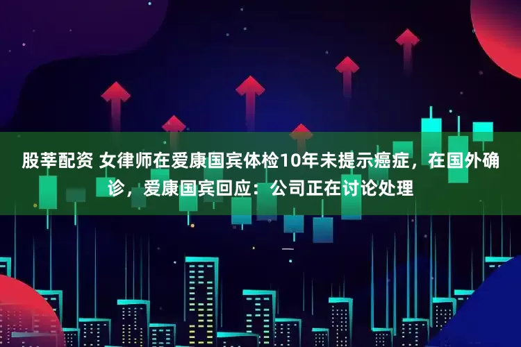 股莘配资 女律师在爱康国宾体检10年未提示癌症，在国外确诊，爱康国宾回应：公司正在讨论处理