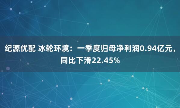 纪源优配 冰轮环境：一季度归母净利润0.94亿元，同比下滑22.45%