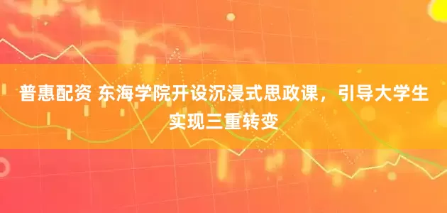 普惠配资 东海学院开设沉浸式思政课，引导大学生实现三重转变