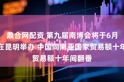 鼎合网配资 第九届南博会将于6月中下旬在昆明举办 中国同南亚国家贸易额十年间翻番